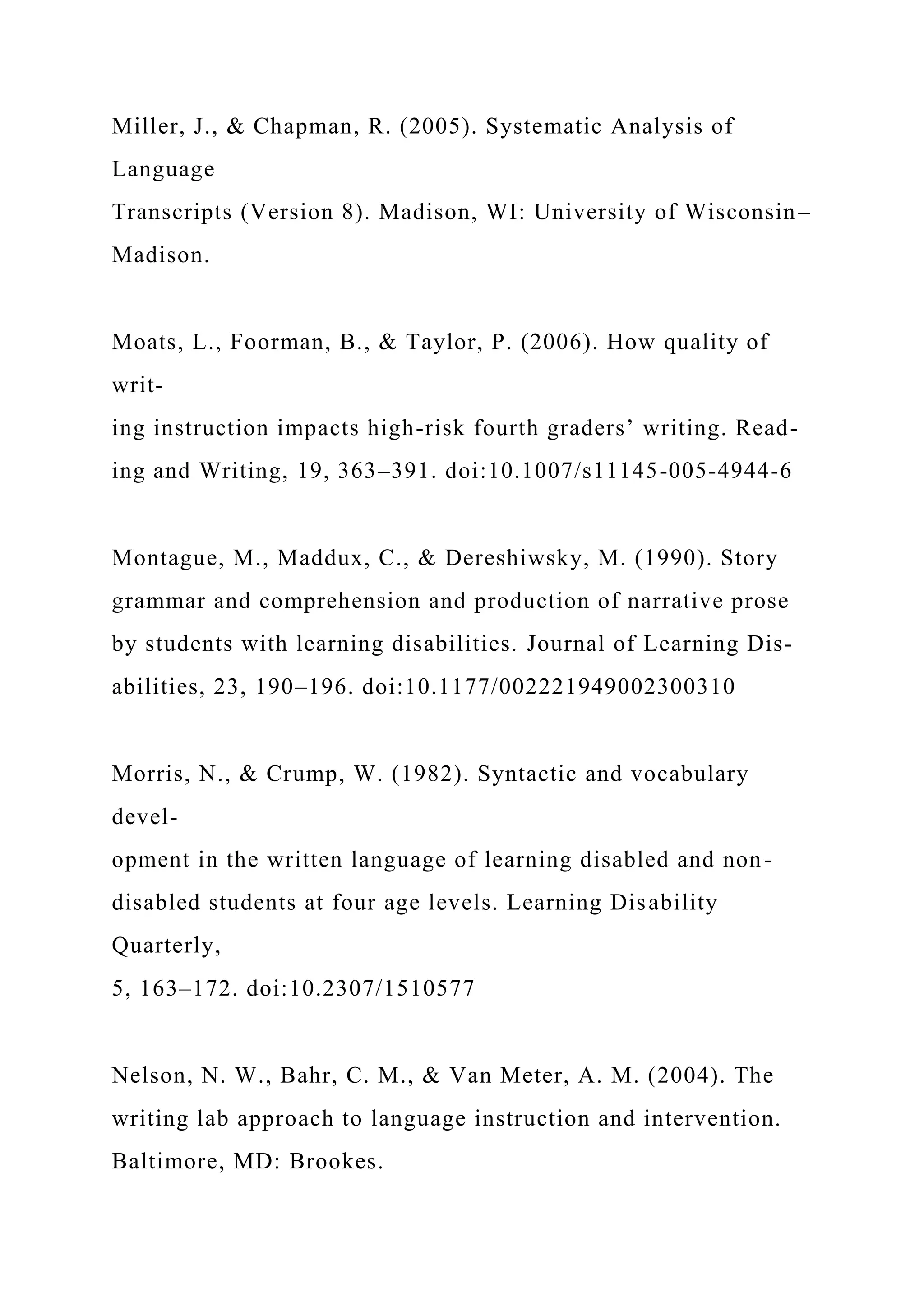 Miller, J., & Chapman, R. (2005). Systematic Analysis of
Language
Transcripts (Version 8). Madison, WI: University of Wisconsin–
Madison.
Moats, L., Foorman, B., & Taylor, P. (2006). How quality of
writ-
ing instruction impacts high-risk fourth graders’ writing. Read-
ing and Writing, 19, 363–391. doi:10.1007/s11145-005-4944-6
Montague, M., Maddux, C., & Dereshiwsky, M. (1990). Story
grammar and comprehension and production of narrative prose
by students with learning disabilities. Journal of Learning Dis-
abilities, 23, 190–196. doi:10.1177/002221949002300310
Morris, N., & Crump, W. (1982). Syntactic and vocabulary
devel-
opment in the written language of learning disabled and non-
disabled students at four age levels. Learning Disability
Quarterly,
5, 163–172. doi:10.2307/1510577
Nelson, N. W., Bahr, C. M., & Van Meter, A. M. (2004). The
writing lab approach to language instruction and intervention.
Baltimore, MD: Brookes.
 