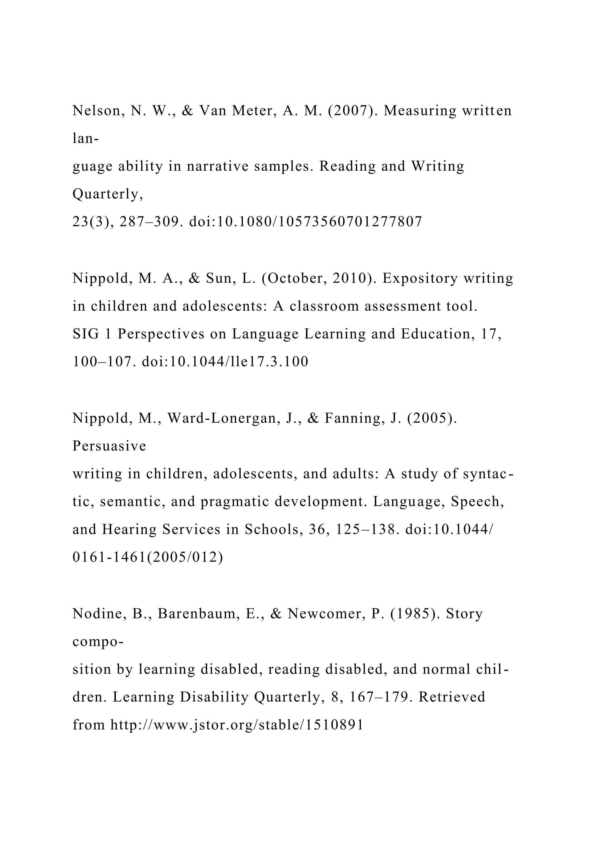 Nelson, N. W., & Van Meter, A. M. (2007). Measuring written
lan-
guage ability in narrative samples. Reading and Writing
Quarterly,
23(3), 287–309. doi:10.1080/10573560701277807
Nippold, M. A., & Sun, L. (October, 2010). Expository writing
in children and adolescents: A classroom assessment tool.
SIG 1 Perspectives on Language Learning and Education, 17,
100–107. doi:10.1044/lle17.3.100
Nippold, M., Ward-Lonergan, J., & Fanning, J. (2005).
Persuasive
writing in children, adolescents, and adults: A study of syntac-
tic, semantic, and pragmatic development. Language, Speech,
and Hearing Services in Schools, 36, 125–138. doi:10.1044/
0161-1461(2005/012)
Nodine, B., Barenbaum, E., & Newcomer, P. (1985). Story
compo-
sition by learning disabled, reading disabled, and normal chil-
dren. Learning Disability Quarterly, 8, 167–179. Retrieved
from http://www.jstor.org/stable/1510891
 