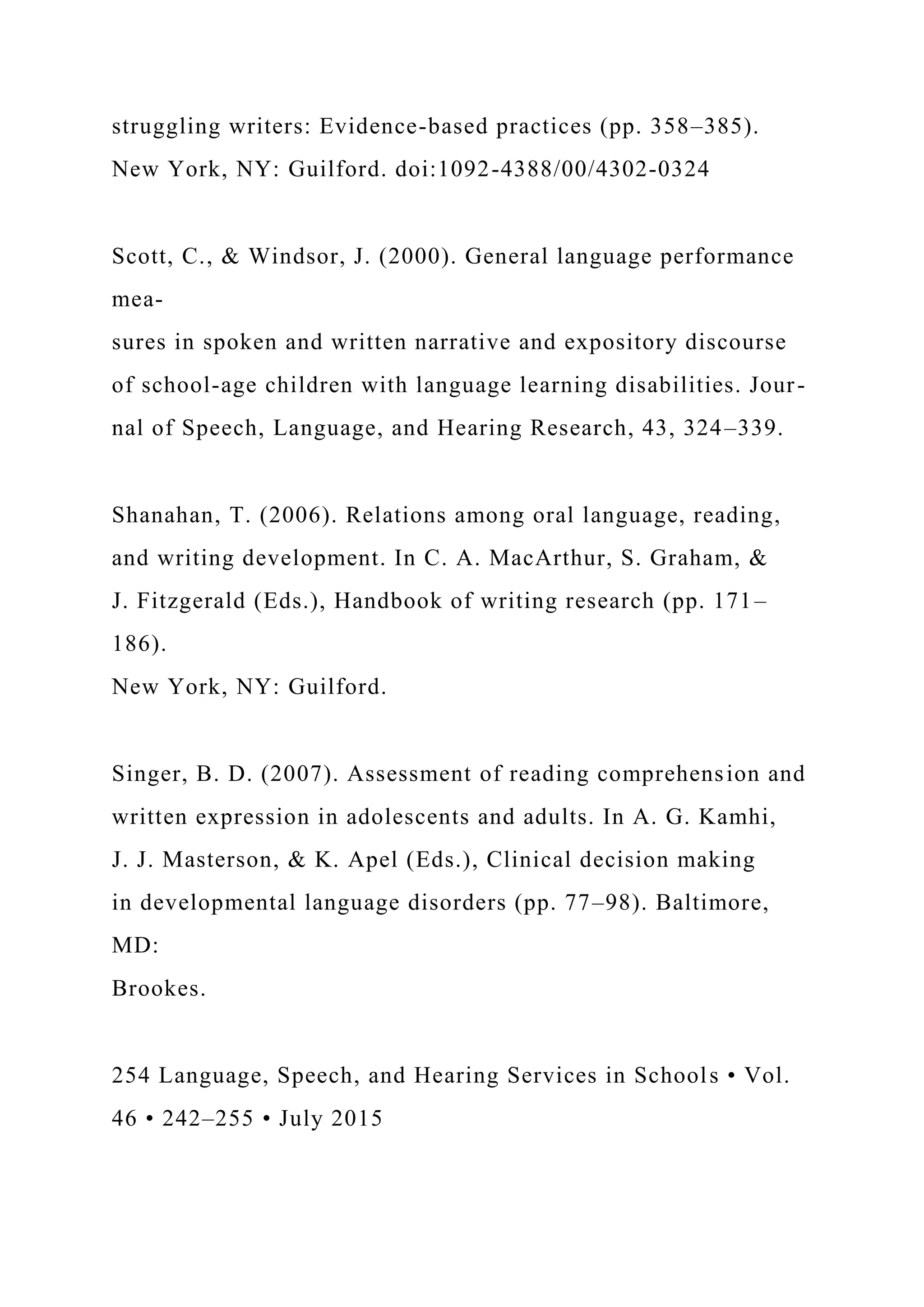 struggling writers: Evidence-based practices (pp. 358–385).
New York, NY: Guilford. doi:1092-4388/00/4302-0324
Scott, C., & Windsor, J. (2000). General language performance
mea-
sures in spoken and written narrative and expository discourse
of school-age children with language learning disabilities. Jour-
nal of Speech, Language, and Hearing Research, 43, 324–339.
Shanahan, T. (2006). Relations among oral language, reading,
and writing development. In C. A. MacArthur, S. Graham, &
J. Fitzgerald (Eds.), Handbook of writing research (pp. 171–
186).
New York, NY: Guilford.
Singer, B. D. (2007). Assessment of reading comprehension and
written expression in adolescents and adults. In A. G. Kamhi,
J. J. Masterson, & K. Apel (Eds.), Clinical decision making
in developmental language disorders (pp. 77–98). Baltimore,
MD:
Brookes.
254 Language, Speech, and Hearing Services in Schools • Vol.
46 • 242–255 • July 2015
 