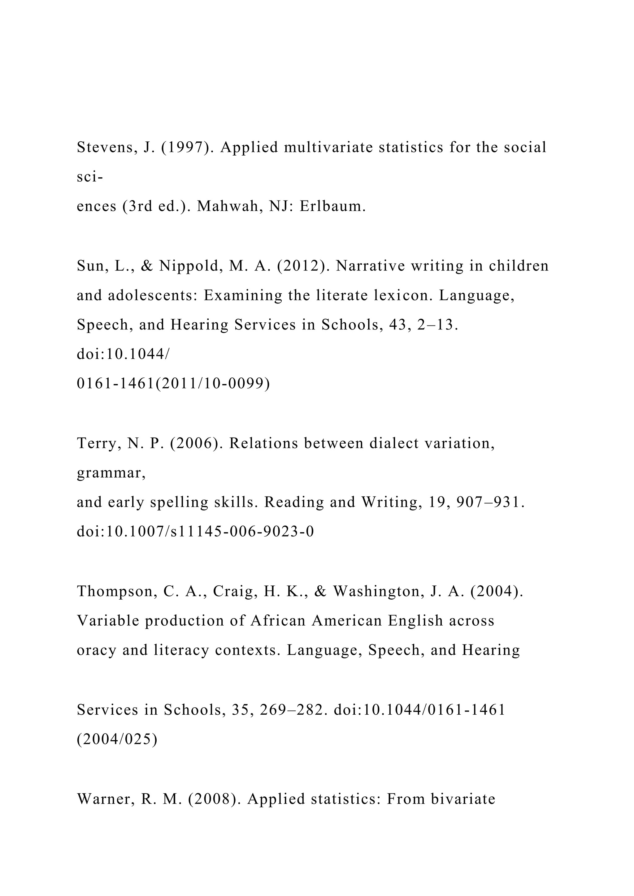 Stevens, J. (1997). Applied multivariate statistics for the social
sci-
ences (3rd ed.). Mahwah, NJ: Erlbaum.
Sun, L., & Nippold, M. A. (2012). Narrative writing in children
and adolescents: Examining the literate lexicon. Language,
Speech, and Hearing Services in Schools, 43, 2–13.
doi:10.1044/
0161-1461(2011/10-0099)
Terry, N. P. (2006). Relations between dialect variation,
grammar,
and early spelling skills. Reading and Writing, 19, 907–931.
doi:10.1007/s11145-006-9023-0
Thompson, C. A., Craig, H. K., & Washington, J. A. (2004).
Variable production of African American English across
oracy and literacy contexts. Language, Speech, and Hearing
Services in Schools, 35, 269–282. doi:10.1044/0161-1461
(2004/025)
Warner, R. M. (2008). Applied statistics: From bivariate
 