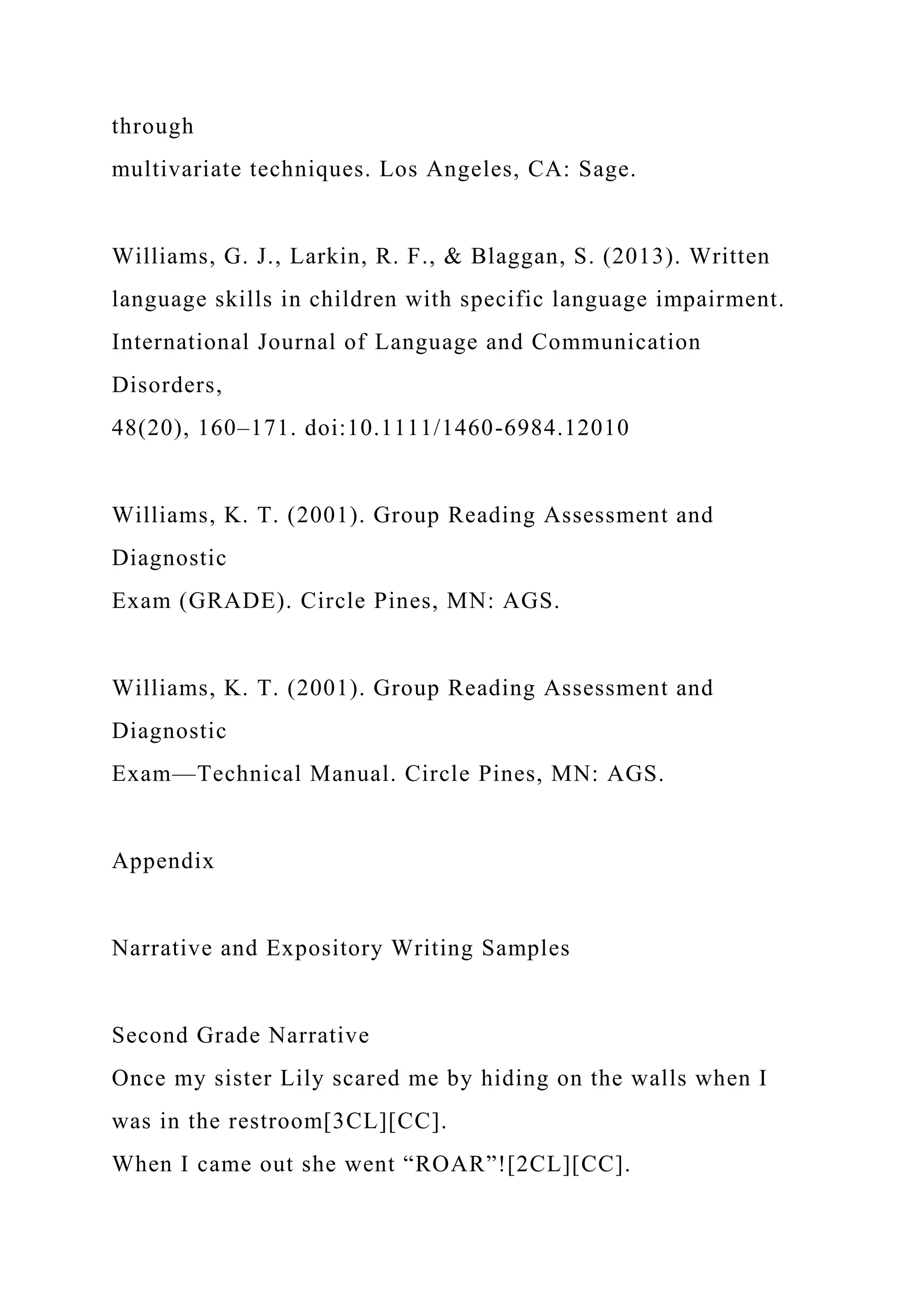 through
multivariate techniques. Los Angeles, CA: Sage.
Williams, G. J., Larkin, R. F., & Blaggan, S. (2013). Written
language skills in children with specific language impairment.
International Journal of Language and Communication
Disorders,
48(20), 160–171. doi:10.1111/1460-6984.12010
Williams, K. T. (2001). Group Reading Assessment and
Diagnostic
Exam (GRADE). Circle Pines, MN: AGS.
Williams, K. T. (2001). Group Reading Assessment and
Diagnostic
Exam—Technical Manual. Circle Pines, MN: AGS.
Appendix
Narrative and Expository Writing Samples
Second Grade Narrative
Once my sister Lily scared me by hiding on the walls when I
was in the restroom[3CL][CC].
When I came out she went “ROAR”![2CL][CC].
 