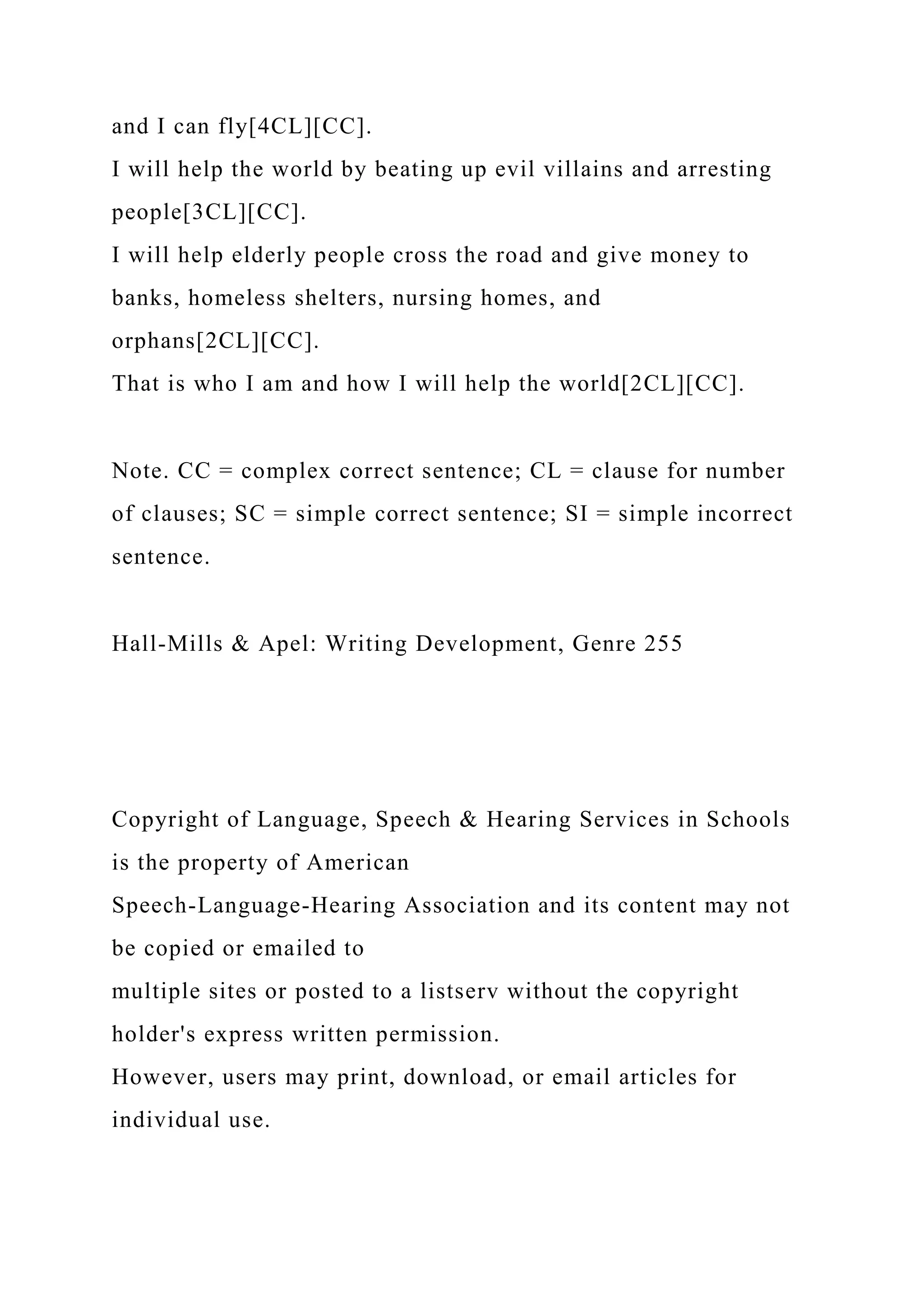 and I can fly[4CL][CC].
I will help the world by beating up evil villains and arresting
people[3CL][CC].
I will help elderly people cross the road and give money to
banks, homeless shelters, nursing homes, and
orphans[2CL][CC].
That is who I am and how I will help the world[2CL][CC].
Note. CC = complex correct sentence; CL = clause for number
of clauses; SC = simple correct sentence; SI = simple incorrect
sentence.
Hall-Mills & Apel: Writing Development, Genre 255
Copyright of Language, Speech & Hearing Services in Schools
is the property of American
Speech-Language-Hearing Association and its content may not
be copied or emailed to
multiple sites or posted to a listserv without the copyright
holder's express written permission.
However, users may print, download, or email articles for
individual use.
 