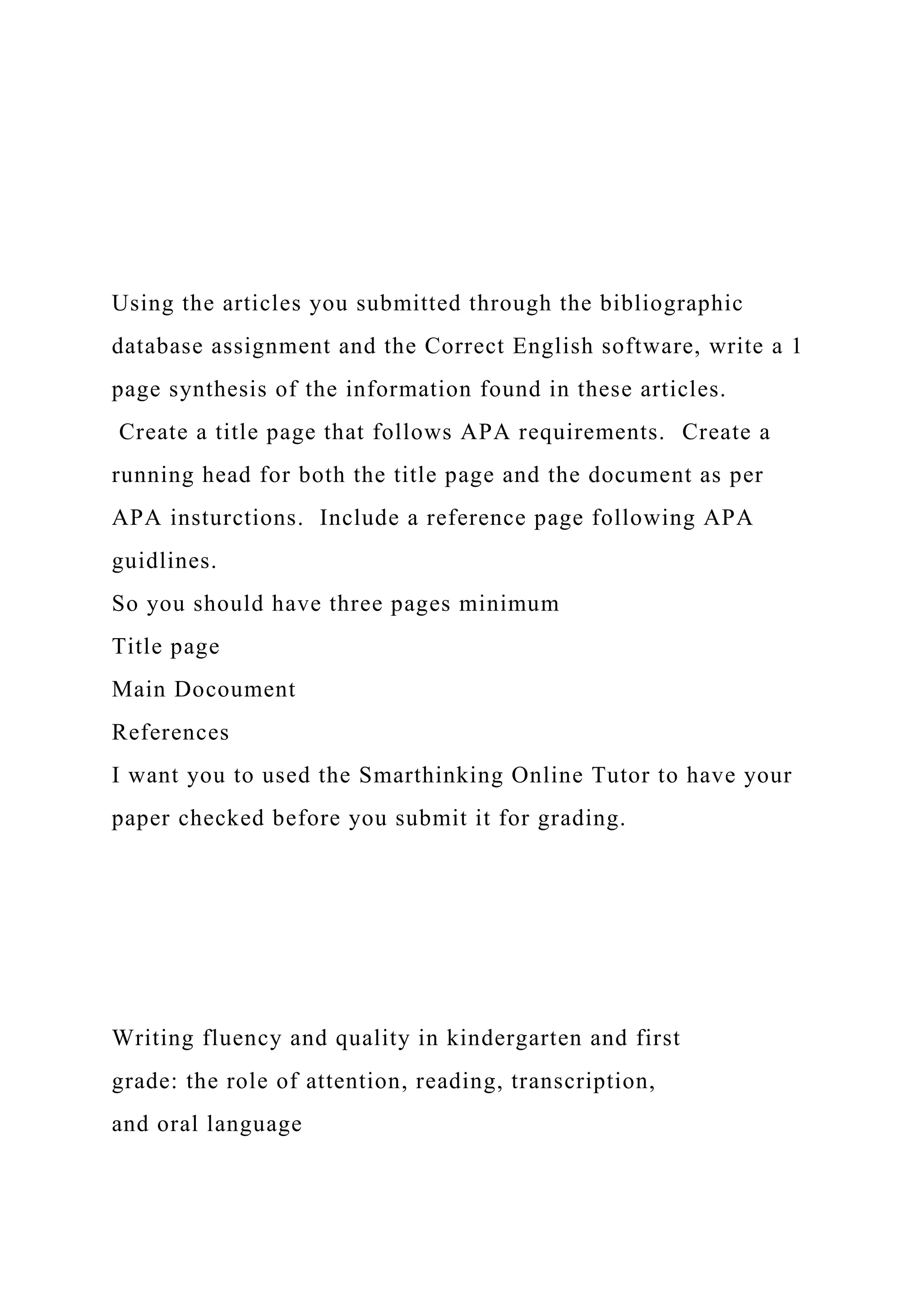 Using the articles you submitted through the bibliographic
database assignment and the Correct English software, write a 1
page synthesis of the information found in these articles.
Create a title page that follows APA requirements. Create a
running head for both the title page and the document as per
APA insturctions. Include a reference page following APA
guidlines.
So you should have three pages minimum
Title page
Main Docoument
References
I want you to used the Smarthinking Online Tutor to have your
paper checked before you submit it for grading.
Writing fluency and quality in kindergarten and first
grade: the role of attention, reading, transcription,
and oral language
 