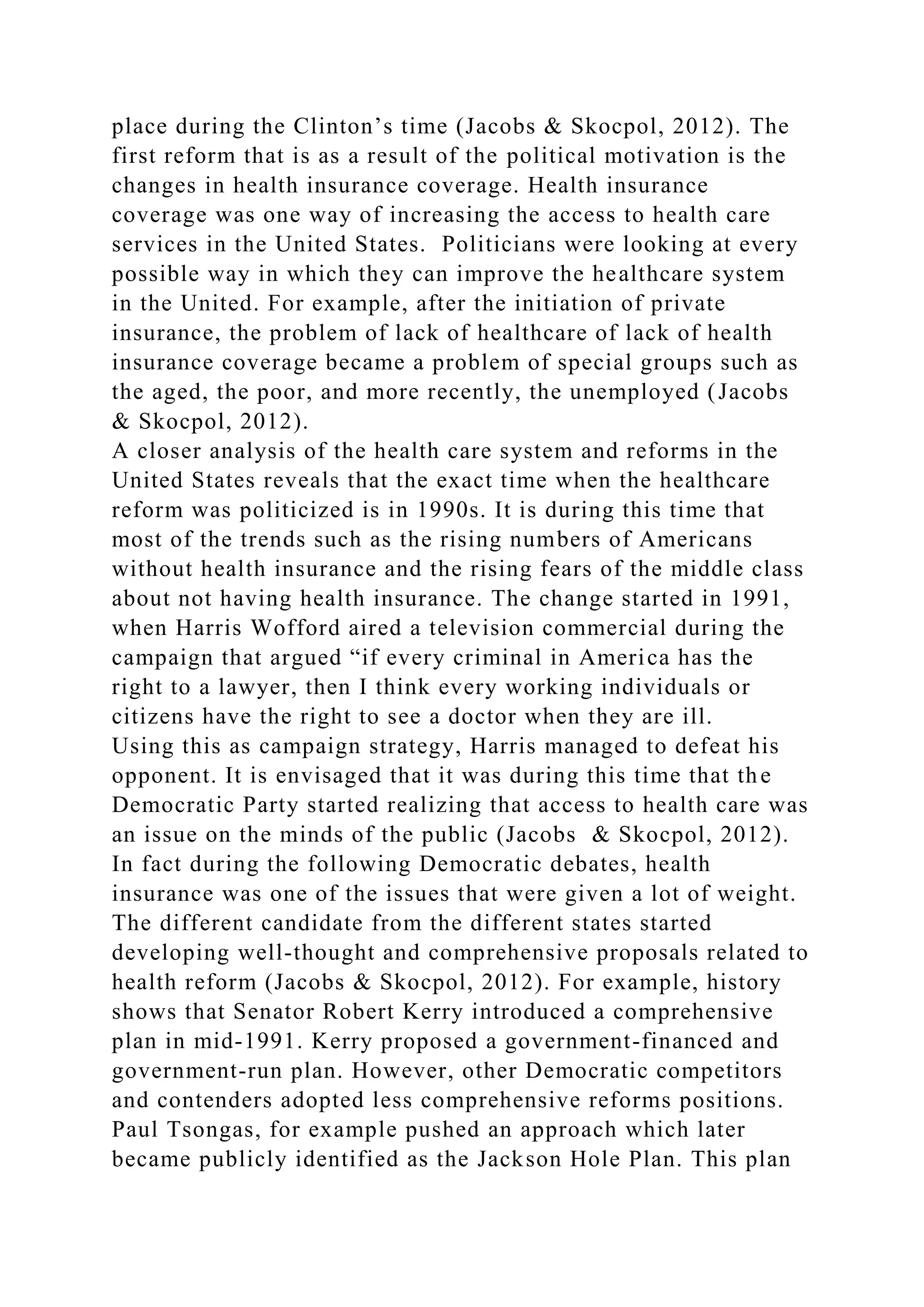 place during the Clinton’s time (Jacobs & Skocpol, 2012). The
first reform that is as a result of the political motivation is the
changes in health insurance coverage. Health insurance
coverage was one way of increasing the access to health care
services in the United States. Politicians were looking at every
possible way in which they can improve the healthcare system
in the United. For example, after the initiation of private
insurance, the problem of lack of healthcare of lack of health
insurance coverage became a problem of special groups such as
the aged, the poor, and more recently, the unemployed (Jacobs
& Skocpol, 2012).
A closer analysis of the health care system and reforms in the
United States reveals that the exact time when the healthcare
reform was politicized is in 1990s. It is during this time that
most of the trends such as the rising numbers of Americans
without health insurance and the rising fears of the middle class
about not having health insurance. The change started in 1991,
when Harris Wofford aired a television commercial during the
campaign that argued “if every criminal in America has the
right to a lawyer, then I think every working individuals or
citizens have the right to see a doctor when they are ill.
Using this as campaign strategy, Harris managed to defeat his
opponent. It is envisaged that it was during this time that the
Democratic Party started realizing that access to health care was
an issue on the minds of the public (Jacobs & Skocpol, 2012).
In fact during the following Democratic debates, health
insurance was one of the issues that were given a lot of weight.
The different candidate from the different states started
developing well-thought and comprehensive proposals related to
health reform (Jacobs & Skocpol, 2012). For example, history
shows that Senator Robert Kerry introduced a comprehensive
plan in mid-1991. Kerry proposed a government-financed and
government-run plan. However, other Democratic competitors
and contenders adopted less comprehensive reforms positions.
Paul Tsongas, for example pushed an approach which later
became publicly identified as the Jackson Hole Plan. This plan
 