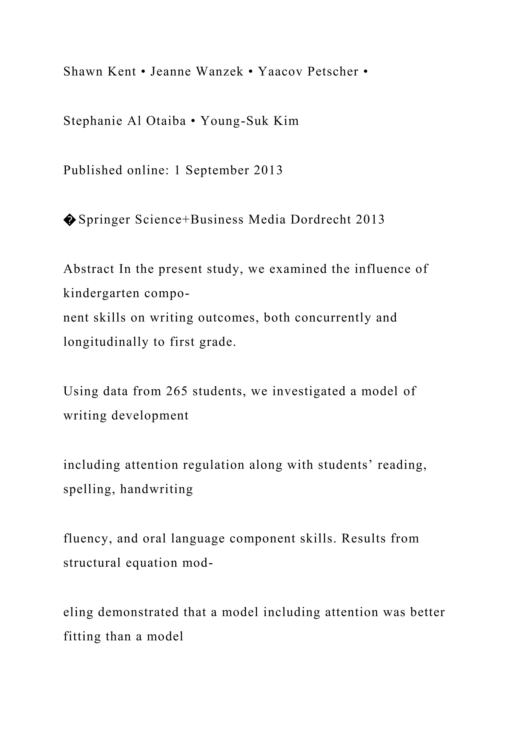Shawn Kent • Jeanne Wanzek • Yaacov Petscher •
Stephanie Al Otaiba • Young-Suk Kim
Published online: 1 September 2013
� Springer Science+Business Media Dordrecht 2013
Abstract In the present study, we examined the influence of
kindergarten compo-
nent skills on writing outcomes, both concurrently and
longitudinally to first grade.
Using data from 265 students, we investigated a model of
writing development
including attention regulation along with students’ reading,
spelling, handwriting
fluency, and oral language component skills. Results from
structural equation mod-
eling demonstrated that a model including attention was better
fitting than a model
 