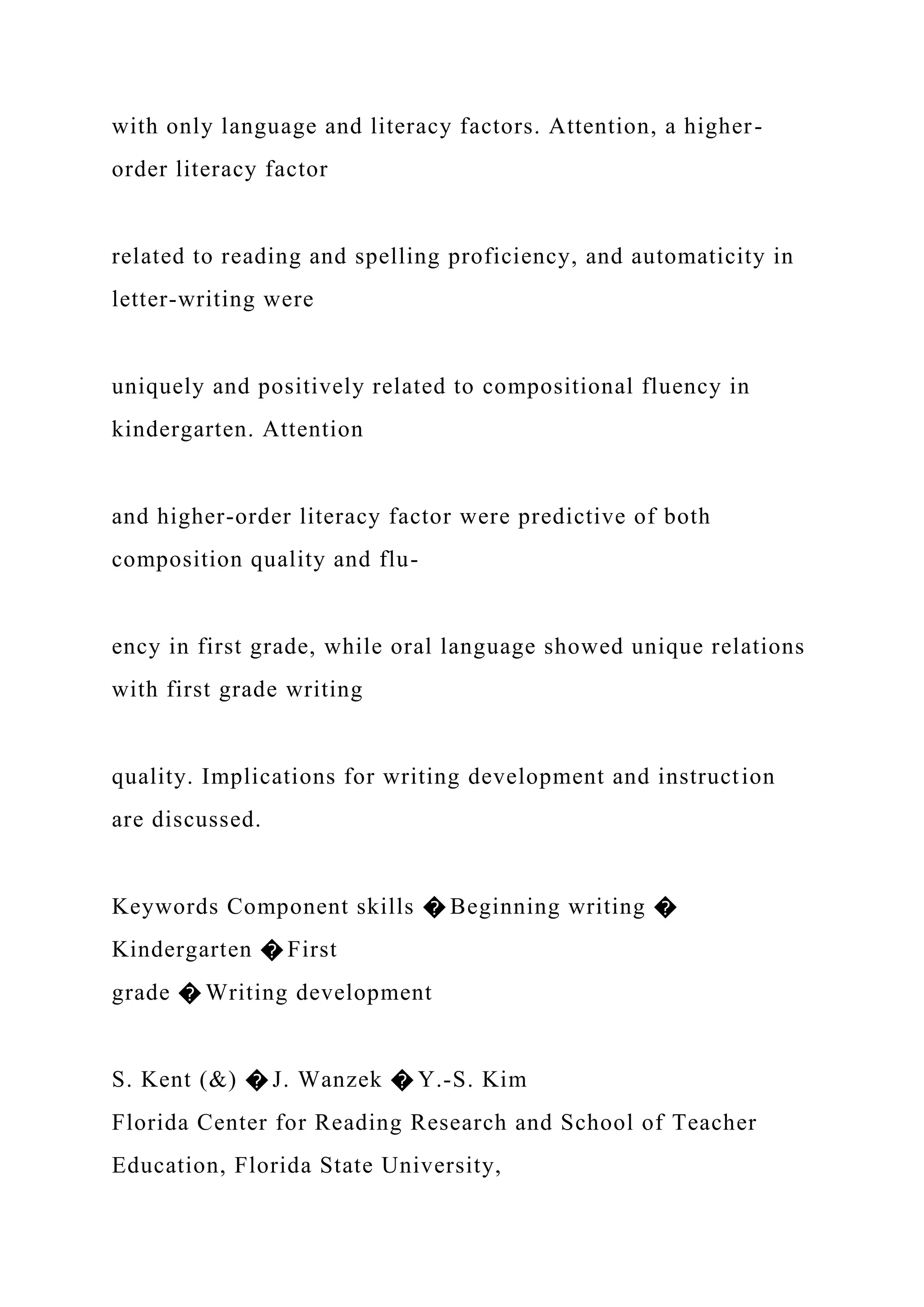 with only language and literacy factors. Attention, a higher-
order literacy factor
related to reading and spelling proficiency, and automaticity in
letter-writing were
uniquely and positively related to compositional fluency in
kindergarten. Attention
and higher-order literacy factor were predictive of both
composition quality and flu-
ency in first grade, while oral language showed unique relations
with first grade writing
quality. Implications for writing development and instruction
are discussed.
Keywords Component skills � Beginning writing �
Kindergarten � First
grade � Writing development
S. Kent (&) � J. Wanzek � Y.-S. Kim
Florida Center for Reading Research and School of Teacher
Education, Florida State University,
 
