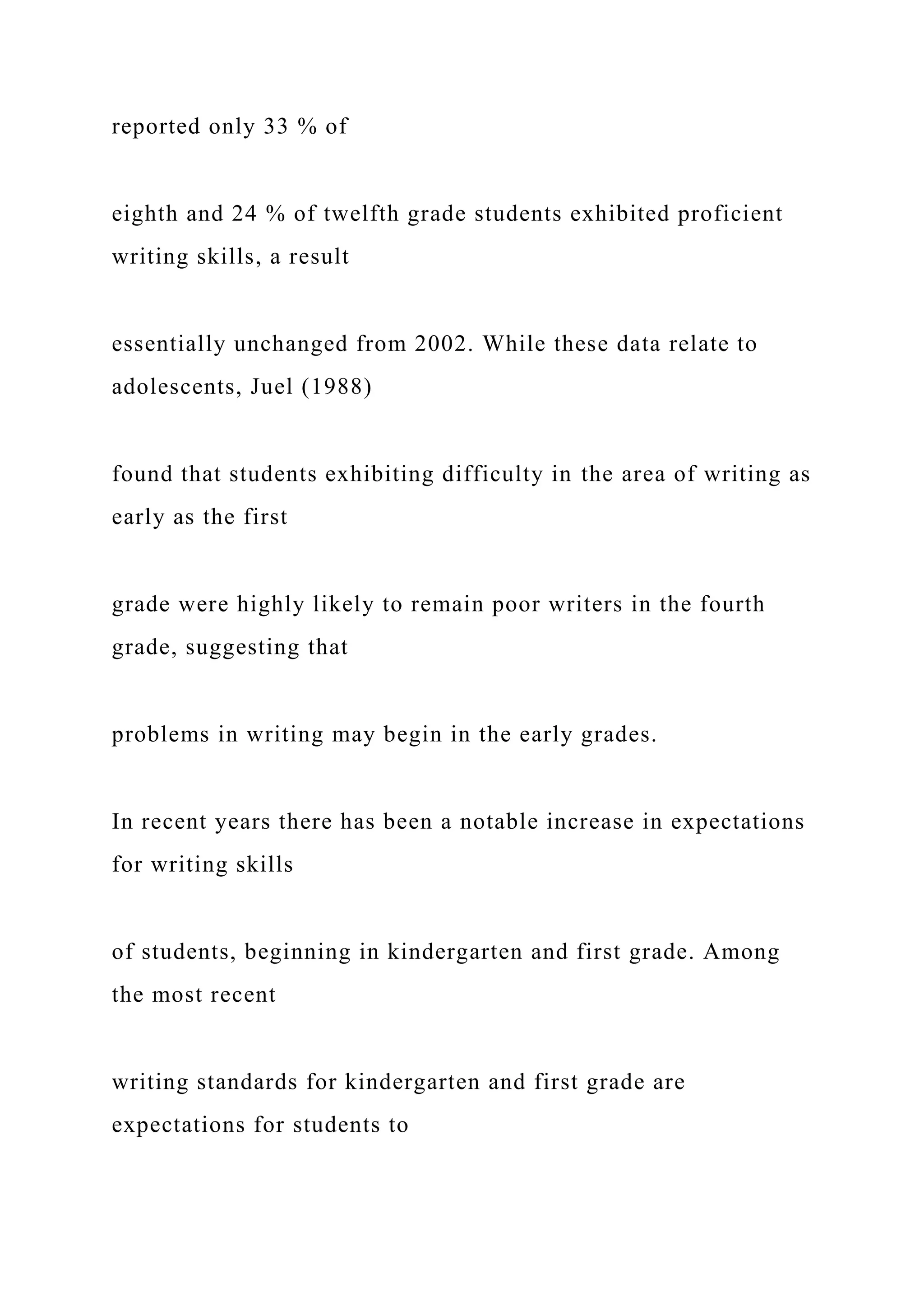 reported only 33 % of
eighth and 24 % of twelfth grade students exhibited proficient
writing skills, a result
essentially unchanged from 2002. While these data relate to
adolescents, Juel (1988)
found that students exhibiting difficulty in the area of writing as
early as the first
grade were highly likely to remain poor writers in the fourth
grade, suggesting that
problems in writing may begin in the early grades.
In recent years there has been a notable increase in expectations
for writing skills
of students, beginning in kindergarten and first grade. Among
the most recent
writing standards for kindergarten and first grade are
expectations for students to
 