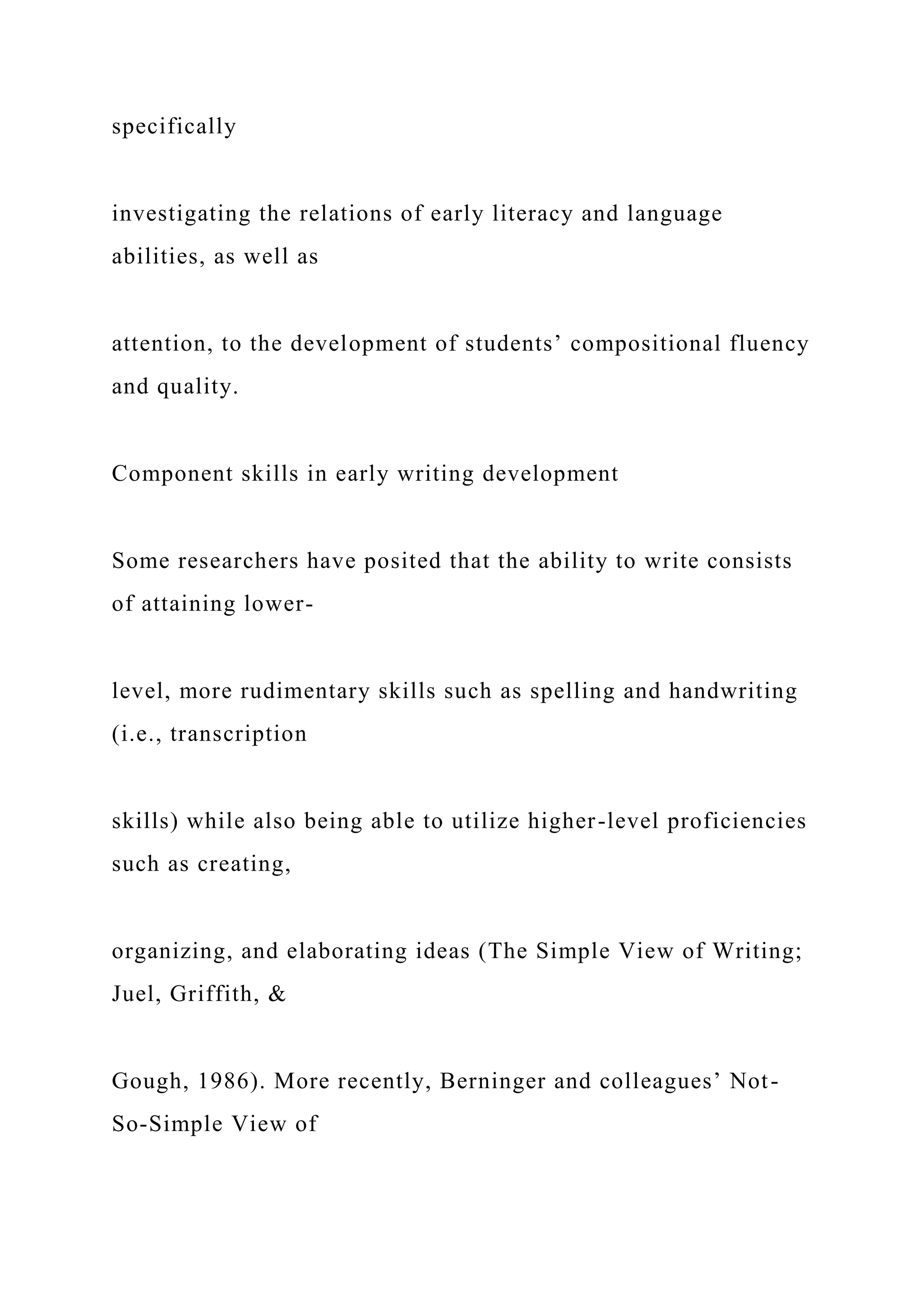specifically
investigating the relations of early literacy and language
abilities, as well as
attention, to the development of students’ compositional fluency
and quality.
Component skills in early writing development
Some researchers have posited that the ability to write consists
of attaining lower-
level, more rudimentary skills such as spelling and handwriting
(i.e., transcription
skills) while also being able to utilize higher-level proficiencies
such as creating,
organizing, and elaborating ideas (The Simple View of Writing;
Juel, Griffith, &
Gough, 1986). More recently, Berninger and colleagues’ Not-
So-Simple View of
 