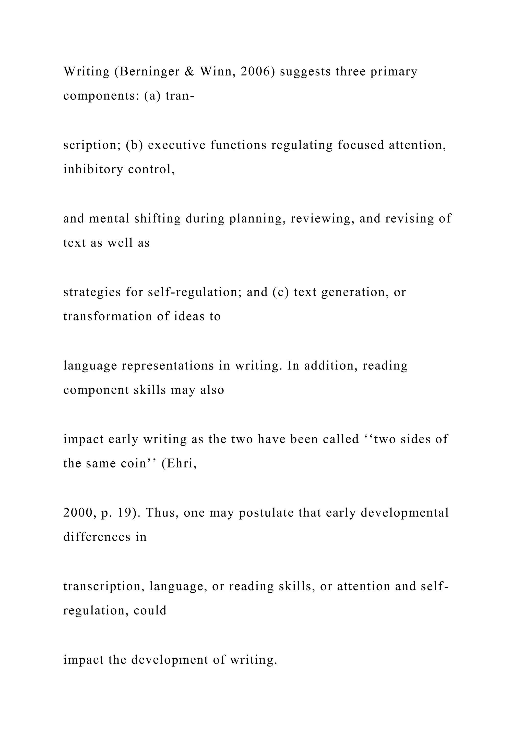 Writing (Berninger & Winn, 2006) suggests three primary
components: (a) tran-
scription; (b) executive functions regulating focused attention,
inhibitory control,
and mental shifting during planning, reviewing, and revising of
text as well as
strategies for self-regulation; and (c) text generation, or
transformation of ideas to
language representations in writing. In addition, reading
component skills may also
impact early writing as the two have been called ‘‘two sides of
the same coin’’ (Ehri,
2000, p. 19). Thus, one may postulate that early developmental
differences in
transcription, language, or reading skills, or attention and self-
regulation, could
impact the development of writing.
 