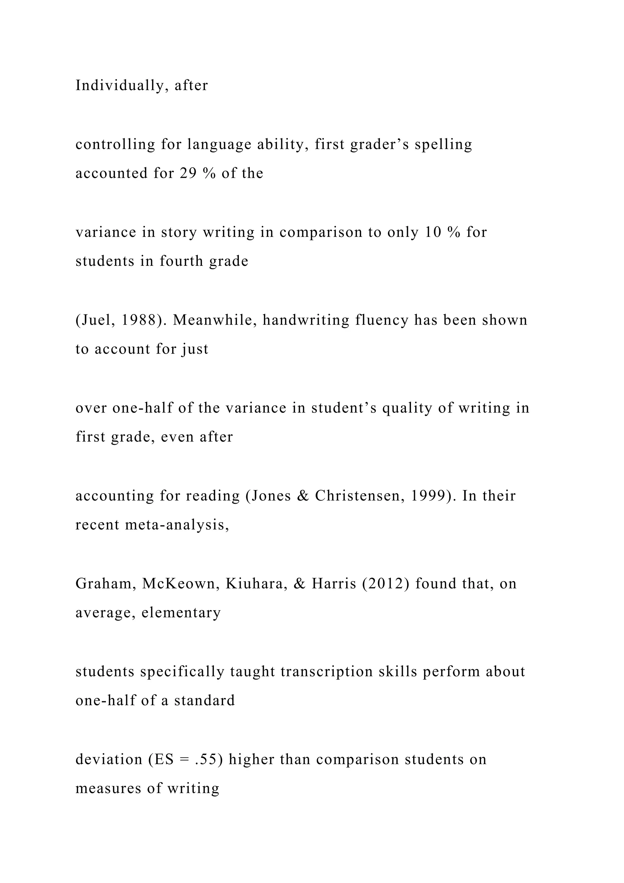 Individually, after
controlling for language ability, first grader’s spelling
accounted for 29 % of the
variance in story writing in comparison to only 10 % for
students in fourth grade
(Juel, 1988). Meanwhile, handwriting fluency has been shown
to account for just
over one-half of the variance in student’s quality of writing in
first grade, even after
accounting for reading (Jones & Christensen, 1999). In their
recent meta-analysis,
Graham, McKeown, Kiuhara, & Harris (2012) found that, on
average, elementary
students specifically taught transcription skills perform about
one-half of a standard
deviation (ES = .55) higher than comparison students on
measures of writing
 
