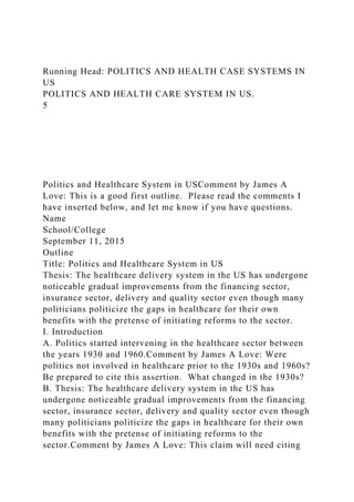 Running Head: POLITICS AND HEALTH CASE SYSTEMS IN
US
POLITICS AND HEALTH CARE SYSTEM IN US.
5
Politics and Healthcare System in USComment by James A
Love: This is a good first outline. Please read the comments I
have inserted below, and let me know if you have questions.
Name
School/College
September 11, 2015
Outline
Title: Politics and Healthcare System in US
Thesis: The healthcare delivery system in the US has undergone
noticeable gradual improvements from the financing sector,
insurance sector, delivery and quality sector even though many
politicians politicize the gaps in healthcare for their own
benefits with the pretense of initiating reforms to the sector.
I. Introduction
A. Politics started intervening in the healthcare sector between
the years 1930 and 1960.Comment by James A Love: Were
politics not involved in healthcare prior to the 1930s and 1960s?
Be prepared to cite this assertion. What changed in the 1930s?
B. Thesis: The healthcare delivery system in the US has
undergone noticeable gradual improvements from the financing
sector, insurance sector, delivery and quality sector even though
many politicians politicize the gaps in healthcare for their own
benefits with the pretense of initiating reforms to the
sector.Comment by James A Love: This claim will need citing
 