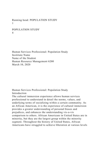 Running head: POPULATION STUDY
1
POPULATION STUDY
4
Human Services Professional: Population Study
Insititute Name
Name of the Student
Human Resource Management 6200
March 10, 2020
Human Services Professional: Population Study
Introduction
The cultural immersion experience allows human services
professional to understand in detail the norms, values, and
underlying terms of socializing within a certain community. As
an African American, it is the experience of cultural immersion
provides a greater understanding of personal biases and
prejudices, and enhances the understanding vis-a-vis
comparison to others. African Americans in United States are in
minority, but they are the largest group within the minority
segment. Throughout the history of United States, African
Americans have struggled to achieve liberation at various levels
 