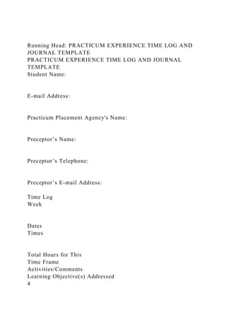 Running Head: PRACTICUM EXPERIENCE TIME LOG AND
JOURNAL TEMPLATE
PRACTICUM EXPERIENCE TIME LOG AND JOURNAL
TEMPLATE
Student Name:
E-mail Address:
Practicum Placement Agency's Name:
Preceptor’s Name:
Preceptor’s Telephone:
Preceptor’s E-mail Address:
Time Log
Week
Dates
Times
Total Hours for This
Time Frame
Activities/Comments
Learning Objective(s) Addressed
4
 