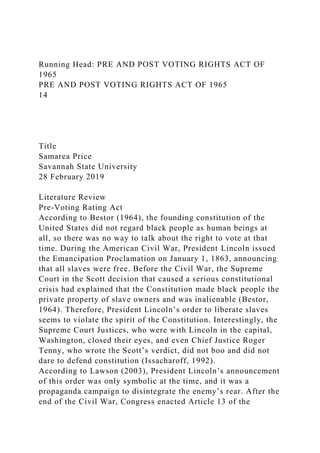 Running Head: PRE AND POST VOTING RIGHTS ACT OF
1965
PRE AND POST VOTING RIGHTS ACT OF 1965
14
Title
Samarea Price
Savannah State University
28 February 2019
Literature Review
Pre-Voting Rating Act
According to Bestor (1964), the founding constitution of the
United States did not regard black people as human beings at
all, so there was no way to talk about the right to vote at that
time. During the American Civil War, President Lincoln issued
the Emancipation Proclamation on January 1, 1863, announcing
that all slaves were free. Before the Civil War, the Supreme
Court in the Scott decision that caused a serious constitutional
crisis had explained that the Constitution made black people the
private property of slave owners and was inalienable (Bestor,
1964). Therefore, President Lincoln’s order to liberate slaves
seems to violate the spirit of the Constitution. Interestingly, the
Supreme Court Justices, who were with Lincoln in the capital,
Washington, closed their eyes, and even Chief Justice Roger
Tenny, who wrote the Scott’s verdict, did not boo and did not
dare to defend constitution (Issacharoff, 1992).
According to Lawson (2003), President Lincoln’s announcement
of this order was only symbolic at the time, and it was a
propaganda campaign to disintegrate the enemy’s rear. After the
end of the Civil War, Congress enacted Article 13 of the
 