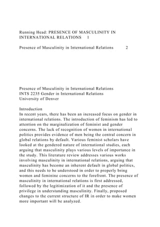 Running Head: PRESENCE OF MASCULINITY IN
INTERNATIONAL RELATIONS 1
Presence of Masculinity in International Relations 2
Presence of Masculinity in International Relations
INTS 2235 Gender in International Relations
University of Denver
Introduction
In recent years, there has been an increased focus on gender in
international relations. The introduction of feminism has led to
attention on the marginalization of feminist and gender
concerns. The lack of recognition of women in international
politics provides evidence of men being the central concern in
global relations by default. Various feminist scholars have
looked at the gendered nature of international studies, each
arguing that masculinity plays various levels of importance in
the study. This literature review addresses various works
involving masculinity in international relations, arguing that
masculinity has become an inherent default in global politics,
and this needs to be understood in order to properly bring
women and feminine concerns to the forefront. The presence of
masculinity in international relations is first addressed,
followed by the legitimization of it and the presence of
privilege in understanding masculinity. Finally, proposed
changes to the current structure of IR in order to make women
more important will be analyzed.
 