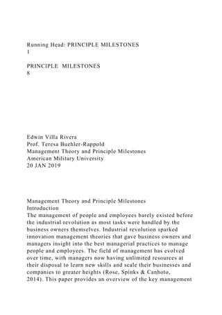 Running Head: PRINCIPLE MILESTONES
1
PRINCIPLE MILESTONES
8
Edwin Villa Rivera
Prof. Teresa Buehler-Rappold
Management Theory and Principle Milestones
American Military University
20 JAN 2019
Management Theory and Principle Milestones
Introduction
The management of people and employees barely existed before
the industrial revolution as most tasks were handled by the
business owners themselves. Industrial revolution sparked
innovation management theories that gave business owners and
managers insight into the best managerial practices to manage
people and employees. The field of management has evolved
over time, with managers now having unlimited resources at
their disposal to learn new skills and scale their businesses and
companies to greater heights (Rose, Spinks & Canhoto,
2014). This paper provides an overview of the key management
 