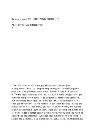 Running head: PRIORITIZING PROJECTS
1
PRIORITIZING PROJECTS
2
D.D. Williamson has changed the process for project
management. The first step to improving was identifying the
problem. The problem came about because they had several
different ideas without a vision. Also, too many project designs
without completion dates. The company seemed unorganized,
but over time they adapted to change. D.D. Williamson also
changed the prioritization matrix to get them focused. Since the
organization has seen many changes over the years, one would
highly recommend them to view their past accomplishments and
failures to get a better grasp at what went wrong and the harm it
caused the organization. Another recommendation would be to
assess the company’s vulnerabilities such as risk, shortcomings,
 