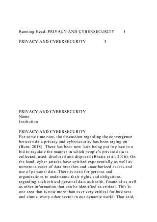 Running Head: PRIVACY AND CYBERSECURITY 1
PRIVACY AND CYBERSECURITY 3
PRIVACY AND CYBERSECURITY
Name
Institution
PRIVACY AND CYBERSECURITY
For some time now, the discussion regarding the convergence
between data privacy and cybersecurity has been raging on
(Burn, 2018). There has been new laws being put in place in a
bid to regulate the manner in which people’s private data is
collected, used, disclosed and disposed (Bhatia et al, 2016). On
the hand, cyber-attacks have spirited exponentially as well as
numerous cases of data breaches and unauthorized access and
use of personal data. There is need for persons and
organizations to understand their rights and obligations
regarding such critical personal data as health, financial as well
as other information that can be identified as critical. This is
one area that is now more than ever very critical for business
and almost every other sector in our dynamic world. That said,
 