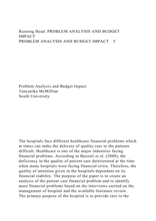 Running Head: PROBLEM ANALYSIS AND BUDGET
IMPACT
PROBLEM ANALYSIS AND BUDGET IMPACT 5
Problem Analysis and Budget Impact
Tanyanika McMillian
South University
The hospitals face different healthcare financial problems which
at times can make the delivery of quality care to the patients
difficult. Healthcare is one of the major industries facing
financial problems. According to Bazzoli et al. (2008), the
deficiency in the quality of patient care deteriorated at the time
when many hospitals were facing financial crisis. Therefore, the
quality of attention given in the hospitals dependent on its
financial stability. The purpose of the paper is to create an
analysis of the patient care financial problem and to identify
more financial problems based on the interviews carried on the
management of hospital and the available literature review.
The primary purpose of the hospital is to provide care to the
 