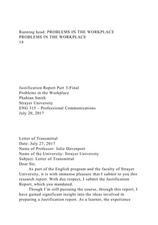 Running head: PROBLEMS IN THE WORKPLACE
PROBLEMS IN THE WORKPLACE
14
Justification Report Part 3-Final
Problems in the Workplace
Phabian Smith
Strayer University
ENG 315 – Professional Communications
July 20, 2017
Letter of Transmittal
Date: July 27, 2017
Name of Professor: Julie Davenport
Name of the University: Strayer University
Subject: Letter of Transmittal
Dear Sir,
As part of the English program and the faculty of Strayer
University, it is with immense pleasure that I submit to you this
research report. With due respect, I submit the Justification
Report, which you mandated.
Though I’m still pursuing the course, through this report, I
have gained significant insight into the ideas involved in
preparing a Justification report. As a learner, the experience
 