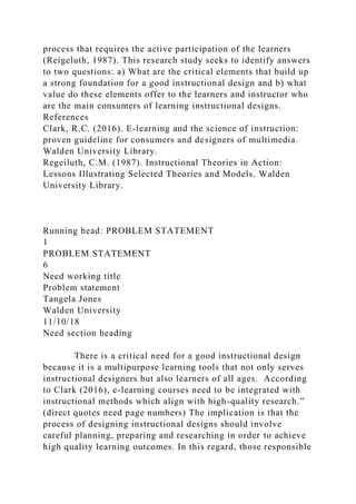 process that requires the active participation of the learners
(Reigeluth, 1987). This research study seeks to identify answers
to two questions: a) What are the critical elements that build up
a strong foundation for a good instructional design and b) what
value do these elements offer to the learners and instructor who
are the main consumers of learning instructional designs.
References
Clark, R.C. (2016). E-learning and the science of instruction:
proven guideline for consumers and designers of multimedia.
Walden University Library.
Regeiluth, C.M. (1987). Instructional Theories in Action:
Lessons Illustrating Selected Theories and Models. Walden
University Library.
Running head: PROBLEM STATEMENT
1
PROBLEM STATEMENT
6
Need working title
Problem statement
Tangela Jones
Walden University
11/10/18
Need section heading
There is a critical need for a good instructional design
because it is a multipurpose learning tools that not only serves
instructional designers but also learners of all ages. According
to Clark (2016), e-learning courses need to be integrated with
instructional methods which align with high-quality research.”
(direct quotes need page numbers) The implication is that the
process of designing instructional designs should involve
careful planning, preparing and researching in order to achieve
high quality learning outcomes. In this regard, those responsible
 