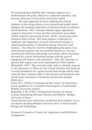 for designing must identify their strategic purpose as it
predetermines the goals, objectives, expected outcomes, and
resource allocation of the entire instruction model.
The main approach involves studying the critical
elements in the design phases of an instructional model which
enhances the learning experience of learners based on evidence-
based literature. This is because humans apply appropriate
cognitive processes to learn and thus instruction must adopt
similar cognitive processing (Clark, 2016). Avoid using same
reference back to back. The main purpose is therefore to
emphasize the importance of good instructional design in
enhancing the quality of education among instructors and
learners. The objective involves highlighting the goals of an
instructional program, the instructional objectives, relevant
instructional materials and design assessment which rationalize
the need for a good instructional design with the goal of
engaging both learners and instructors. After all, learning is a
process that requires the active participation of the learners
(Reigeluth, 1987). This research study seeks to identify answers
to two questions: a) What are the critical elements that build up
a strong foundation for a good instructional design and b) what
value do these elements offer to the learners and instructor who
are the main consumers of learning instructional designs.
References
Clark, R.C. (2016). E-learning and the science of instruction:
proven guideline for consumers and designers of multimedia.
Walden University Library.
Regeiluth, C.M. (1987). Instructional Theories in Action:
Lessons Illustrating Selected Theories and Models. Walden
University Library.
Good start but more references would have been helpful. Try to
use Section headingsWalden University M.S. in Instructional
Design and Technology
Formative Evaluative Criteria for Application and Reflection
Assignments
 