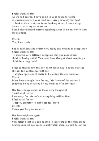 Social work intern:
As we had agreed, I have come in your house for a pre-
assessment and see your readiness. Are you ready for this?
I look at the client, she is not looking at me, I take a deep
breath to ease my nervousness
I used closed-ended method requiring a yes or no answer to start
the dialogue
Client:
Yes, I am ready
She is confident and seems very ready and nodded in acceptance
Social work intern:
It must be very difficult accepting that you cannot bear
children biologically? You must have thought about adopting a
child for a long time?
I feel confident now that my client looks like I could now see
she has full confidence with me
I deploy open-ended tactic to kick-start the conversation
Client:
It has been a tough time for me, this is one of the reasons I
ended up being divorced by my husband of many years
Her face changes and she looks very thoughtful
Social work intern:
I am sorry for this ma’am, everything will be fine
I feel sorry for her
I deploy empathy to make her feel more
Client:
Thank you for your concern
Her face brightens again
Social work intern:
You believe that you can be able to take care of the child alone
bearing in mind you seem to ambivalent about a child below the
 