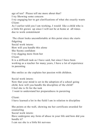 age of ten? Please tell me more about that?
I try Showing some concern
I try engaging her to get clarifications of what she exactly wants
Client:
As I earlier told you I am working, I would like a child who is
a little bit grown up since I will not be at home at all times
due to work commitment
The client looks uncomfortable at this point since she starts
fidgeting
Social work intern:
How will you handle this alone
She Seems confident
I try digging more from her
Client:
It is a difficult task as I have said, but since I have been
working as a teacher for many years, I have a lot of experience
in parenting
She smiles as she explains her passion with children.
Social work intern:
Now that your mind is set in the adoption of a school going
child, how will you handle the discipline of the child?
I feel she is fit for the task
I want to understand her preparedness in parenting
Client:
I have learned a lot in the field I am in relation to discipline
She points at the wall, showing me her certificate awarded for
counseling
Social work intern:
Have undergone any form of abuse in your life and how did you
handle it?
I can see she is a little bit nervous
 
