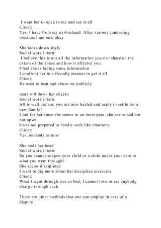 I want her to open to me and say it all
Client:
Yes, I have from my ex-husband. After various counseling
sessions I am now okay
She looks down shyly
Social work intern:
I believe this is not all the information you can share on the
extent of the abuse and how it affected you.
I feel she is hiding some information
I confront her in a friendly manner to get it all
Client:
He used to beat and abuse me publicly
tears roll down her cheeks
Social work intern:
All is well ma’am; you are now healed and ready to settle for a
new family?
I sad for her since she seems in an inner pain, she seems sad but
not upset
I was not prepared to handle such like emotions
Client:
Yes, as ready as now
She nods her head
Social work intern:
So you cannot subject your child or a child under your care to
what you went through?
She seems disciplined
I want to dig more about her discipline measures
Client:
What I went through was so bad; I cannot love to see anybody
else go through such
There are other methods that one can employ in case of a
dispute
 