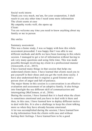 Social work intern:
Thank you very much, ma’am, for your cooperation, I shall
reach to you any other time I need some more information
The client seems at ease
My empathy works well, she opens up
Client:
You are welcome any time you need to know anything about my
family or me in person
She smiles
Summary assessment
This was a home study, I was so happy with how this whole
assessment proceeded. I was happy that I was able to use
different methods and skills we have been learning in this whole
session. I managed to get a lot of information without having to
ask very many questions and using little time. This was made
possible through involving my client in a professional manner
(Ainsworth, et al., 2015).
I have learned many things in that session that helps me
understand clients more. I have learned that clients need you to
put yourself in their shoes and you get the work done easily. I
have also understood that it requires a good listener and a
person slow of anger and full of patience.
The major theme in this session is a conversation is an effective
evaluation and assessment of an adoptive family. It also brings
into limelight the use different skill of communication and
interrogating (McClennen, et al., 2016)
During the session, I have learned that it is hard when the client
is sometimes emotional and you have to deal with it there and
then, in this case, I have learned how to deploy different tactics
to deal with this. It is also a challenge to keep the client talking
more so when they have already become emotional.
A lot was accomplished during the session; I have learned how
to dig information from the clients with ease and without
hurting their feelings. I have learned how to be a good
 