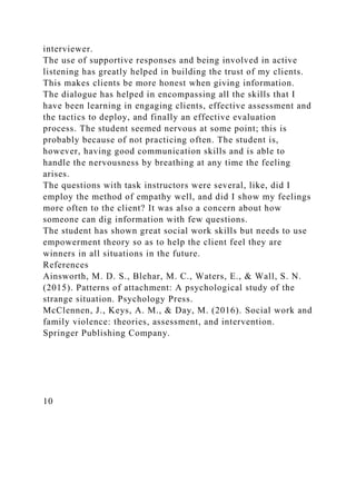 interviewer.
The use of supportive responses and being involved in active
listening has greatly helped in building the trust of my clients.
This makes clients be more honest when giving information.
The dialogue has helped in encompassing all the skills that I
have been learning in engaging clients, effective assessment and
the tactics to deploy, and finally an effective evaluation
process. The student seemed nervous at some point; this is
probably because of not practicing often. The student is,
however, having good communication skills and is able to
handle the nervousness by breathing at any time the feeling
arises.
The questions with task instructors were several, like, did I
employ the method of empathy well, and did I show my feelings
more often to the client? It was also a concern about how
someone can dig information with few questions.
The student has shown great social work skills but needs to use
empowerment theory so as to help the client feel they are
winners in all situations in the future.
References
Ainsworth, M. D. S., Blehar, M. C., Waters, E., & Wall, S. N.
(2015). Patterns of attachment: A psychological study of the
strange situation. Psychology Press.
McClennen, J., Keys, A. M., & Day, M. (2016). Social work and
family violence: theories, assessment, and intervention.
Springer Publishing Company.
10
 
