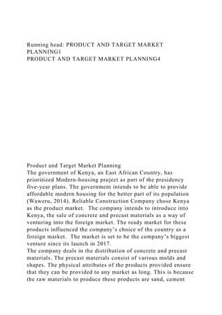 Running head: PRODUCT AND TARGET MARKET
PLANNING1
PRODUCT AND TARGET MARKET PLANNING4
Product and Target Market Planning
The government of Kenya, an East African Country, has
prioritized Modern-housing project as part of the presidency
five-year plans. The government intends to be able to provide
affordable modern housing for the better part of its population
(Waweru, 2014). Reliable Construction Company chose Kenya
as the product market. The company intends to introduce into
Kenya, the sale of concrete and precast materials as a way of
venturing into the foreign market. The ready market for these
products influenced the company’s choice of the country as a
foreign market. The market is set to be the company’s biggest
venture since its launch in 2017.
The company deals in the distribution of concrete and precast
materials. The precast materials consist of various molds and
shapes. The physical attributes of the products provided ensure
that they can be provided to any market as long. This is because
the raw materials to produce these products are sand, cement
 