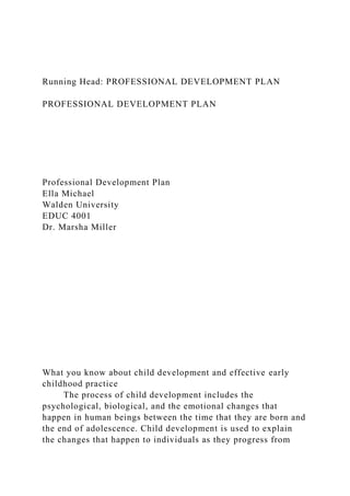 Running Head: PROFESSIONAL DEVELOPMENT PLAN
PROFESSIONAL DEVELOPMENT PLAN
Professional Development Plan
Ella Michael
Walden University
EDUC 4001
Dr. Marsha Miller
What you know about child development and effective early
childhood practice
The process of child development includes the
psychological, biological, and the emotional changes that
happen in human beings between the time that they are born and
the end of adolescence. Child development is used to explain
the changes that happen to individuals as they progress from
 