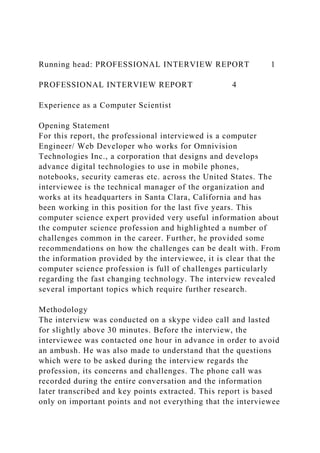 Running head: PROFESSIONAL INTERVIEW REPORT 1
PROFESSIONAL INTERVIEW REPORT 4
Experience as a Computer Scientist
Opening Statement
For this report, the professional interviewed is a computer
Engineer/ Web Developer who works for Omnivision
Technologies Inc., a corporation that designs and develops
advance digital technologies to use in mobile phones,
notebooks, security cameras etc. across the United States. The
interviewee is the technical manager of the organization and
works at its headquarters in Santa Clara, California and has
been working in this position for the last five years. This
computer science expert provided very useful information about
the computer science profession and highlighted a number of
challenges common in the career. Further, he provided some
recommendations on how the challenges can be dealt with. From
the information provided by the interviewee, it is clear that the
computer science profession is full of challenges particularly
regarding the fast changing technology. The interview revealed
several important topics which require further research.
Methodology
The interview was conducted on a skype video call and lasted
for slightly above 30 minutes. Before the interview, the
interviewee was contacted one hour in advance in order to avoid
an ambush. He was also made to understand that the questions
which were to be asked during the interview regards the
profession, its concerns and challenges. The phone call was
recorded during the entire conversation and the information
later transcribed and key points extracted. This report is based
only on important points and not everything that the interviewee
 