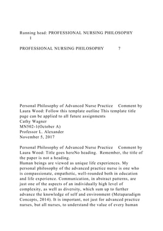 Running head: PROFESSIONAL NURSING PHILOSOPHY
1
PROFESSIONAL NURSING PHILOSOPHY 7
Personal Philosophy of Advanced Nurse Practice Comment by
Laura Wood: Follow this template outline This template title
page can be applied to all future assignments
Cathy Wagner
MN502-1(October A)
Professor L. Alexander
November 5, 2017
Personal Philosophy of Advanced Nurse Practice Comment by
Laura Wood: Title goes hereNo heading. Remember, the title of
the paper is not a heading.
Human beings are viewed as unique life experiences. My
personal philosophy of the advanced practice nurse is one who
is compassionate, empathetic, well-rounded both in education
and life experience. Communication, in abstract patterns, are
just one of the aspects of an individually high level of
complexity, as well as diversity, which sum up to further
advance the knowledge of self and environment (Metaparadigm
Concepts, 2014). It is important, not just for advanced practice
nurses, but all nurses, to understand the value of every human
 