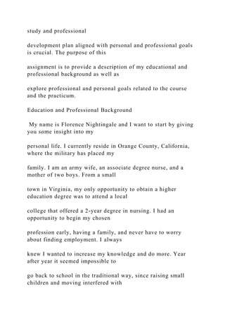 study and professional
development plan aligned with personal and professional goals
is crucial. The purpose of this
assignment is to provide a description of my educational and
professional background as well as
explore professional and personal goals related to the course
and the practicum.
Education and Professional Background
My name is Florence Nightingale and I want to start by giving
you some insight into my
personal life. I currently reside in Orange County, California,
where the military has placed my
family. I am an army wife, an associate degree nurse, and a
mother of two boys. From a small
town in Virginia, my only opportunity to obtain a higher
education degree was to attend a local
college that offered a 2-year degree in nursing. I had an
opportunity to begin my chosen
profession early, having a family, and never have to worry
about finding employment. I always
knew I wanted to increase my knowledge and do more. Year
after year it seemed impossible to
go back to school in the traditional way, since raising small
children and moving interfered with
 
