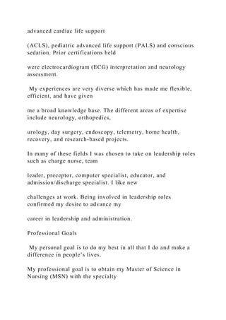 advanced cardiac life support
(ACLS), pediatric advanced life support (PALS) and conscious
sedation. Prior certifications held
were electrocardiogram (ECG) interpretation and neurology
assessment.
My experiences are very diverse which has made me flexible,
efficient, and have given
me a broad knowledge base. The different areas of expertise
include neurology, orthopedics,
urology, day surgery, endoscopy, telemetry, home health,
recovery, and research-based projects.
In many of these fields I was chosen to take on leadership roles
such as charge nurse, team
leader, preceptor, computer specialist, educator, and
admission/discharge specialist. I like new
challenges at work. Being involved in leadership roles
confirmed my desire to advance my
career in leadership and administration.
Professional Goals
My personal goal is to do my best in all that I do and make a
difference in people’s lives.
My professional goal is to obtain my Master of Science in
Nursing (MSN) with the specialty
 