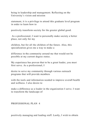 being in leadership and management. Reflecting on the
University’s vision and mission
statement, it is a privilege to attend this graduate level program
in order to learn how to
positively transform society for the greater global good.
As a professional, I want to personally make society a better
place, not only for my
children, but for all the children of the future. Also, this
specialization gives me a way to make a
difference in the community around me that would not be
possible at my current degree status.
My experience has proven that to be a great leader, you must
first serve. As a professional, I
desire to serve my community through various outreach
programs that will provide members
with the tools and information needed to improve overall health
and wellness. I also desire to
make a difference as a leader in the organization I serve. I want
to transform the landscape of
PROFESSIONAL PLAN 4
positively managing and leading staff. Lastly, I wish to obtain
 