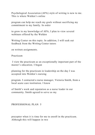 Psychological Association (APA) style of writing is new to me.
This is where Walden’s online
program can help me reach my goals without sacrificing my
commitment to my family. In order
to grow in my knowledge of APA, I plan to view several
webinars offered by the Walden
Writing Center on this topic. In addition, I will seek out
feedback from the Writing Center tutors
on written assignments.
Practicum
I view the practicum as an exceptionally important part of the
master’s education. I began
planning for the practicum in leadership on the day I was
accepted into Walden’s nursing
program. I contacted a nurse manager, Victoria Smith, from a
local acute care institution. I know
of Smith’s work and reputation as a nurse leader in our
community. Smith agreed to serve as my
PROFESSIONAL PLAN 5
preceptor when it is time for me to enroll in the practicum.
Although this will happen in two
 