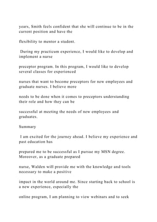 years, Smith feels confident that she will continue to be in the
current position and have the
flexibility to mentor a student.
During my practicum experience, I would like to develop and
implement a nurse
preceptor program. In this program, I would like to develop
several classes for experienced
nurses that want to become preceptors for new employees and
graduate nurses. I believe more
needs to be done when it comes to preceptors understanding
their role and how they can be
successful at meeting the needs of new employees and
graduates.
Summary
I am excited for the journey ahead. I believe my experience and
past education has
prepared me to be successful as I pursue my MSN degree.
Moreover, as a graduate prepared
nurse, Walden will provide me with the knowledge and tools
necessary to make a positive
impact in the world around me. Since starting back to school is
a new experience, especially the
online program, I am planning to view webinars and to seek
 