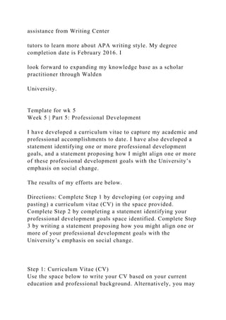 assistance from Writing Center
tutors to learn more about APA writing style. My degree
completion date is February 2016. I
look forward to expanding my knowledge base as a scholar
practitioner through Walden
University.
Template for wk 5
Week 5 | Part 5: Professional Development
I have developed a curriculum vitae to capture my academic and
professional accomplishments to date. I have also developed a
statement identifying one or more professional development
goals, and a statement proposing how I might align one or more
of these professional development goals with the University’s
emphasis on social change.
The results of my efforts are below.
Directions: Complete Step 1 by developing (or copying and
pasting) a curriculum vitae (CV) in the space provided.
Complete Step 2 by completing a statement identifying your
professional development goals space identified. Complete Step
3 by writing a statement proposing how you might align one or
more of your professional development goals with the
University’s emphasis on social change.
Step 1: Curriculum Vitae (CV)
Use the space below to write your CV based on your current
education and professional background. Alternatively, you may
 