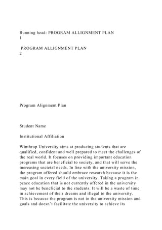 Running head: PROGRAM ALLIGNMENT PLAN
1
PROGRAM ALLIGNMENT PLAN
2
Program Alignment Plan
Student Name
Institutional Affiliation
Winthrop University aims at producing students that are
qualified, confident and well prepared to meet the challenges of
the real world. It focuses on providing important education
programs that are beneficial to society, and that will serve the
increasing societal needs. In line with the university mission,
the program offered should embrace research because it is the
main goal in every field of the university. Taking a program in
peace education that is not currently offered in the university
may not be beneficial to the students. It will be a waste of time
in achievement of their dreams and illegal to the university.
This is because the program is not in the university mission and
goals and doesn’t facilitate the university to achieve its
 