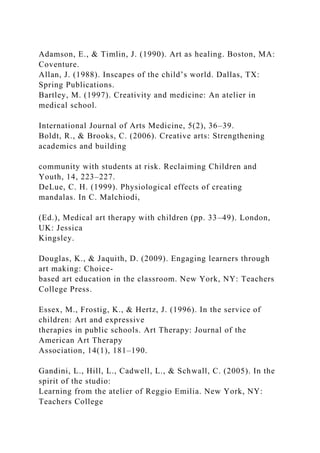 Adamson, E., & Timlin, J. (1990). Art as healing. Boston, MA:
Coventure.
Allan, J. (1988). Inscapes of the child’s world. ...