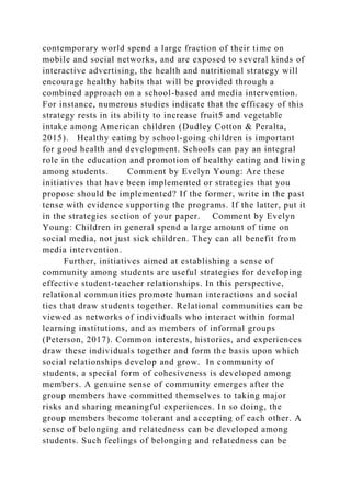 contemporary world spend a large fraction of their time on
mobile and social networks, and are exposed to several kinds of
interactive advertising, the health and nutritional strategy will
encourage healthy habits that will be provided through a
combined approach on a school-based and media intervention.
For instance, numerous studies indicate that the efficacy of this
strategy rests in its ability to increase fruit5 and vegetable
intake among American children (Dudley Cotton & Peralta,
2015). Healthy eating by school-going children is important
for good health and development. Schools can pay an integral
role in the education and promotion of healthy eating and living
among students. Comment by Evelyn Young: Are these
initiatives that have been implemented or strategies that you
propose should be implemented? If the former, write in the past
tense with evidence supporting the programs. If the latter, put it
in the strategies section of your paper. Comment by Evelyn
Young: Children in general spend a large amount of time on
social media, not just sick children. They can all benefit from
media intervention.
Further, initiatives aimed at establishing a sense of
community among students are useful strategies for developing
effective student-teacher relationships. In this perspective,
relational communities promote human interactions and social
ties that draw students together. Relational communities can be
viewed as networks of individuals who interact within formal
learning institutions, and as members of informal groups
(Peterson, 2017). Common interests, histories, and experiences
draw these individuals together and form the basis upon which
social relationships develop and grow. In community of
students, a special form of cohesiveness is developed among
members. A genuine sense of community emerges after the
group members have committed themselves to taking major
risks and sharing meaningful experiences. In so doing, the
group members become tolerant and accepting of each other. A
sense of belonging and relatedness can be developed among
students. Such feelings of belonging and relatedness can be
 