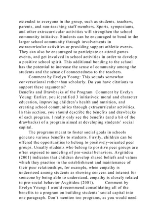 extended to everyone in the group, such as students, teachers,
parents, and non-teaching staff members. Sports, symposiums,
and other extracurricular activities will strengthen the school
community initiative. Students can be encouraged to bond to the
larger school community through involvements in
extracurricular activities or providing support athletic events.
They can also be encouraged to participate or attend games
events, and get involved in school activities in order to develop
a positive school spirit. This additional bonding to the school
has the potential to increase the sense of community among the
students and the sense of connectedness to the teachers.
Comment by Evelyn Young: This sounds somewhat
conversational rather than scholarly. Do you have citations to
support these arguments?
Benefits and Drawbacks of the Program Comment by Evelyn
Young: Earlier, you identified 3 initiatives: moral and character
education, improving children’s health and nutrition, and
creating school communities through extracurricular activities.
In this section, you should describe the benefits and drawbacks
of each program. I really only see the benefits (and a bit of the
drawbacks) of a program aimed at developing students’ social
capital.
The programs meant to foster social goals in schools
generate various benefits to students. Firstly, children can be
offered the opportunities to belong to positively-oriented peer
groups. Usually students who belong to positive peer groups are
often exposed to modeling of pro-social behaviors. Avgitidou
(2001) indicates that children develop shared beliefs and values
which they practice in the establishment and maintenance of
their peer relationships, for example, when empathy is
understood among students as showing concern and interest for
someone by being able to understand, empathy is closely related
to pro-social behavior Avgitidou (2001). Comment by
Evelyn Young: I would recommend consolidating all of the
benefits to a program on building students’ social capital into
one paragraph. Don’t mention too programs, as you would need
 