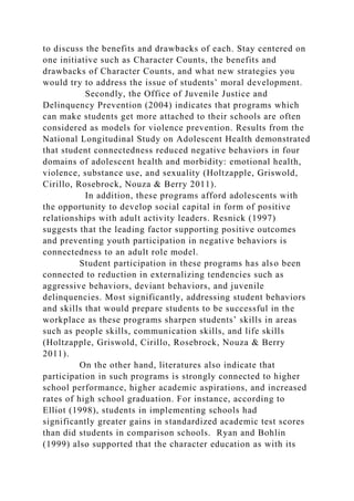 to discuss the benefits and drawbacks of each. Stay centered on
one initiative such as Character Counts, the benefits and
drawbacks of Character Counts, and what new strategies you
would try to address the issue of students’ moral development.
Secondly, the Office of Juvenile Justice and
Delinquency Prevention (2004) indicates that programs which
can make students get more attached to their schools are often
considered as models for violence prevention. Results from the
National Longitudinal Study on Adolescent Health demonstrated
that student connectedness reduced negative behaviors in four
domains of adolescent health and morbidity: emotional health,
violence, substance use, and sexuality (Holtzapple, Griswold,
Cirillo, Rosebrock, Nouza & Berry 2011).
In addition, these programs afford adolescents with
the opportunity to develop social capital in form of positive
relationships with adult activity leaders. Resnick (1997)
suggests that the leading factor supporting positive outcomes
and preventing youth participation in negative behaviors is
connectedness to an adult role model.
Student participation in these programs has also been
connected to reduction in externalizing tendencies such as
aggressive behaviors, deviant behaviors, and juvenile
delinquencies. Most significantly, addressing student behaviors
and skills that would prepare students to be successful in the
workplace as these programs sharpen students’ skills in areas
such as people skills, communication skills, and life skills
(Holtzapple, Griswold, Cirillo, Rosebrock, Nouza & Berry
2011).
On the other hand, literatures also indicate that
participation in such programs is strongly connected to higher
school performance, higher academic aspirations, and increased
rates of high school graduation. For instance, according to
Elliot (1998), students in implementing schools had
significantly greater gains in standardized academic test scores
than did students in comparison schools. Ryan and Bohlin
(1999) also supported that the character education as with its
 
