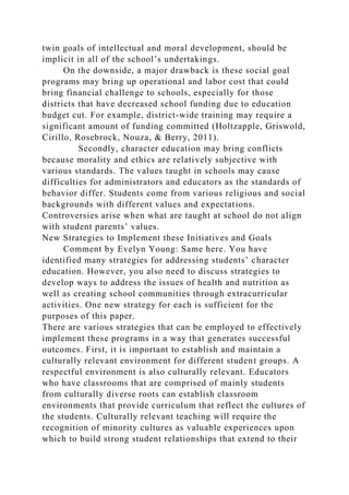 twin goals of intellectual and moral development, should be
implicit in all of the school’s undertakings.
On the downside, a major drawback is these social goal
programs may bring up operational and labor cost that could
bring financial challenge to schools, especially for those
districts that have decreased school funding due to education
budget cut. For example, district-wide training may require a
significant amount of funding committed (Holtzapple, Griswold,
Cirillo, Rosebrock, Nouza, & Berry, 2011).
Secondly, character education may bring conflicts
because morality and ethics are relatively subjective with
various standards. The values taught in schools may cause
difficulties for administrators and educators as the standards of
behavior differ. Students come from various religious and social
backgrounds with different values and expectations.
Controversies arise when what are taught at school do not align
with student parents’ values.
New Strategies to Implement these Initiatives and Goals
Comment by Evelyn Young: Same here. You have
identified many strategies for addressing students’ character
education. However, you also need to discuss strategies to
develop ways to address the issues of health and nutrition as
well as creating school communities through extracurricular
activities. One new strategy for each is sufficient for the
purposes of this paper.
There are various strategies that can be employed to effectively
implement these programs in a way that generates successful
outcomes. First, it is important to establish and maintain a
culturally relevant environment for different student groups. A
respectful environment is also culturally relevant. Educators
who have classrooms that are comprised of mainly students
from culturally diverse roots can establish classroom
environments that provide curriculum that reflect the cultures of
the students. Culturally relevant teaching will require the
recognition of minority cultures as valuable experiences upon
which to build strong student relationships that extend to their
 