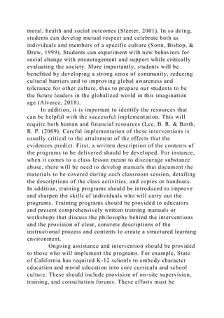 moral, health and social outcomes (Sleeter, 2001). In so doing,
students can develop mutual respect and celebrate both as
individuals and members of a specific culture (Sonn, Bishop, &
Drew, 1999). Students can experiment with new behaviors for
social change with encouragement and support while critically
evaluating the society. More importantly, students will be
benefited by developing a strong sense of community, reducing
cultural barriers and to improving global awareness and
tolerance for other culture, thus to prepare our students to be
the future leaders in the globalized world in this imagination
age (Alverez, 2018).
In addition, it is important to identify the resources that
can be helpful with the successful implementation. This will
require both human and financial resources (Lee, B. R. & Barth,
R. P. (2009). Careful implementation of these interventions is
usually critical to the attainment of the effects that the
evidences predict. First, a written description of the contents of
the programs to be delivered should be developed. For instance,
when it comes to a class lesson meant to discourage substance
abuse, there will be need to develop manuals that document the
materials to be covered during each classroom session, detailing
the descriptions of the class activities, and copies or handouts.
In addition, training programs should be introduced to improve
and sharpen the skills of individuals who will carry out the
programs. Training programs should be provided to educators
and present comprehensively written training manuals or
workshops that discuss the philosophy behind the interventions
and the provision of clear, concrete descriptions of the
instructional process and contents to create a structured learning
environment.
Ongoing assistance and intervention should be provided
to those who will implement the programs. For example, State
of California has required K-12 schools to embody character
education and moral education into core curricula and school
culture. These should include provision of on-site supervision,
training, and consultation forums. These efforts must be
 