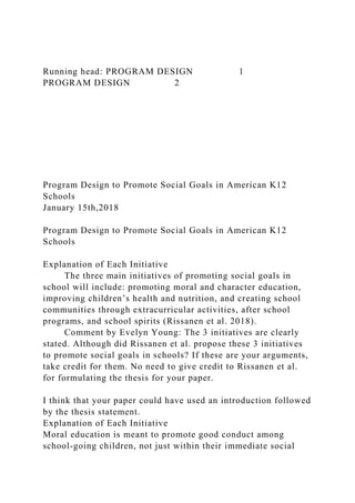 Running head: PROGRAM DESIGN 1
PROGRAM DESIGN 2
Program Design to Promote Social Goals in American K12
Schools
January 15th,2018
Program Design to Promote Social Goals in American K12
Schools
Explanation of Each Initiative
The three main initiatives of promoting social goals in
school will include: promoting moral and character education,
improving children’s health and nutrition, and creating school
communities through extracurricular activities, after school
programs, and school spirits (Rissanen et al. 2018).
Comment by Evelyn Young: The 3 initiatives are clearly
stated. Although did Rissanen et al. propose these 3 initiatives
to promote social goals in schools? If these are your arguments,
take credit for them. No need to give credit to Rissanen et al.
for formulating the thesis for your paper.
I think that your paper could have used an introduction followed
by the thesis statement.
Explanation of Each Initiative
Moral education is meant to promote good conduct among
school-going children, not just within their immediate social
 