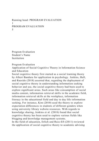 Running head: PROGRAM EVALUATION
1
PROGRAM EVALUATION
5
Program Evaluation
Student’s Name
Institution
Program Evaluation
Application of Social Cognitive Theory in Information Science
and Education
Social cognitive theory first started as a social learning theory
by Albert Bandura for application in psychology. Jenkins, Hall,
and Raeside (2018) asserted that, regarding the deployment of
social cognitive theory in understanding information seeking
behavior and use, the social cognitive theory had been used to
explore significant areas. Such areas like consumption of social
media content, information retrieval skills in the academic field,
information retrieval skills at the workplace, information
literacy in the educational field and day to day life information
seeking. For instance, Kim (2010) used the theory to explore
expectation differences in students of different genders when
using university library website resources. With regards to
knowledge sharing, Jenkins et al. (2018) found that social
cognitive theory has been used to explore various fields like
blogging and knowledge management systems.
In the field of education, Erlich and Russ-Eft (2011) reviewed
the application of social cognitive theory to academic advising
 
